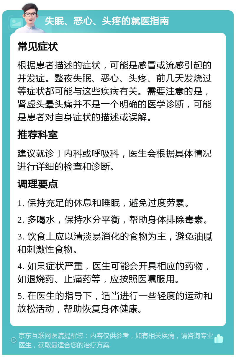 失眠、恶心、头疼的就医指南 常见症状 根据患者描述的症状，可能是感冒或流感引起的并发症。整夜失眠、恶心、头疼、前几天发烧过等症状都可能与这些疾病有关。需要注意的是，肾虚头晕头痛并不是一个明确的医学诊断，可能是患者对自身症状的描述或误解。 推荐科室 建议就诊于内科或呼吸科，医生会根据具体情况进行详细的检查和诊断。 调理要点 1. 保持充足的休息和睡眠，避免过度劳累。 2. 多喝水，保持水分平衡，帮助身体排除毒素。 3. 饮食上应以清淡易消化的食物为主，避免油腻和刺激性食物。 4. 如果症状严重，医生可能会开具相应的药物，如退烧药、止痛药等，应按照医嘱服用。 5. 在医生的指导下，适当进行一些轻度的运动和放松活动，帮助恢复身体健康。