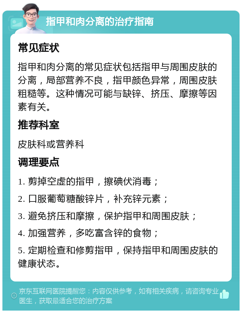 指甲和肉分离的治疗指南 常见症状 指甲和肉分离的常见症状包括指甲与周围皮肤的分离，局部营养不良，指甲颜色异常，周围皮肤粗糙等。这种情况可能与缺锌、挤压、摩擦等因素有关。 推荐科室 皮肤科或营养科 调理要点 1. 剪掉空虚的指甲，擦碘伏消毒； 2. 口服葡萄糖酸锌片，补充锌元素； 3. 避免挤压和摩擦，保护指甲和周围皮肤； 4. 加强营养，多吃富含锌的食物； 5. 定期检查和修剪指甲，保持指甲和周围皮肤的健康状态。