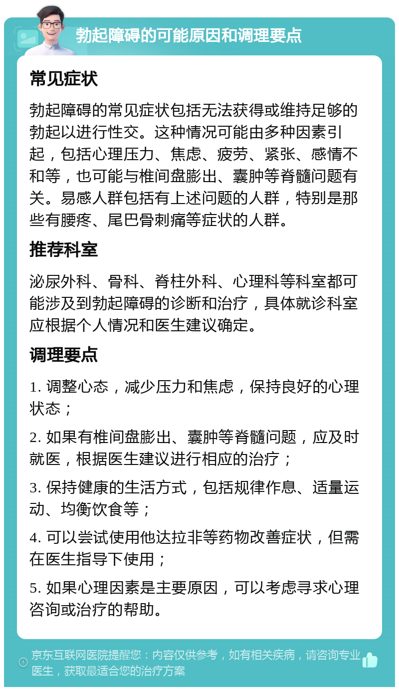 勃起障碍的可能原因和调理要点 常见症状 勃起障碍的常见症状包括无法获得或维持足够的勃起以进行性交。这种情况可能由多种因素引起，包括心理压力、焦虑、疲劳、紧张、感情不和等，也可能与椎间盘膨出、囊肿等脊髓问题有关。易感人群包括有上述问题的人群，特别是那些有腰疼、尾巴骨刺痛等症状的人群。 推荐科室 泌尿外科、骨科、脊柱外科、心理科等科室都可能涉及到勃起障碍的诊断和治疗，具体就诊科室应根据个人情况和医生建议确定。 调理要点 1. 调整心态，减少压力和焦虑，保持良好的心理状态； 2. 如果有椎间盘膨出、囊肿等脊髓问题，应及时就医，根据医生建议进行相应的治疗； 3. 保持健康的生活方式，包括规律作息、适量运动、均衡饮食等； 4. 可以尝试使用他达拉非等药物改善症状，但需在医生指导下使用； 5. 如果心理因素是主要原因，可以考虑寻求心理咨询或治疗的帮助。