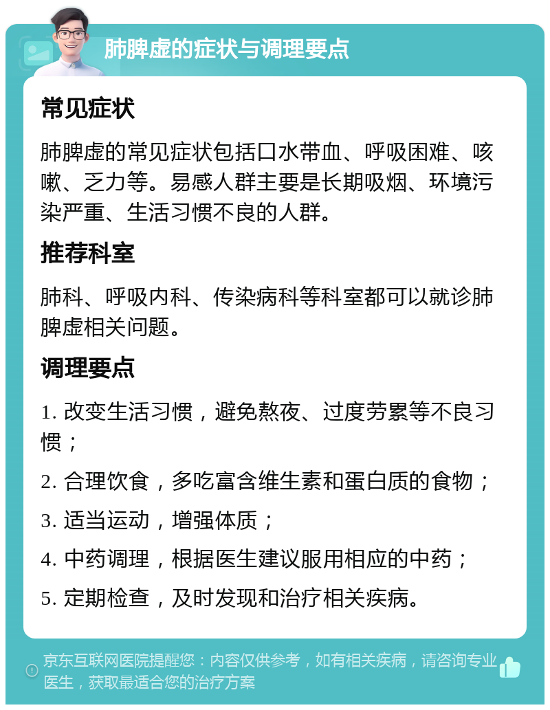 肺脾虚的症状与调理要点 常见症状 肺脾虚的常见症状包括口水带血、呼吸困难、咳嗽、乏力等。易感人群主要是长期吸烟、环境污染严重、生活习惯不良的人群。 推荐科室 肺科、呼吸内科、传染病科等科室都可以就诊肺脾虚相关问题。 调理要点 1. 改变生活习惯，避免熬夜、过度劳累等不良习惯； 2. 合理饮食，多吃富含维生素和蛋白质的食物； 3. 适当运动，增强体质； 4. 中药调理，根据医生建议服用相应的中药； 5. 定期检查，及时发现和治疗相关疾病。