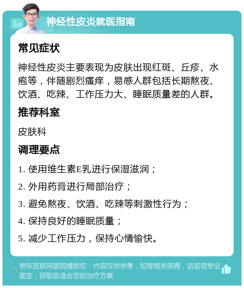 神经性皮炎就医指南 常见症状 神经性皮炎主要表现为皮肤出现红斑、丘疹、水疱等，伴随剧烈瘙痒，易感人群包括长期熬夜、饮酒、吃辣、工作压力大、睡眠质量差的人群。 推荐科室 皮肤科 调理要点 1. 使用维生素E乳进行保湿滋润； 2. 外用药膏进行局部治疗； 3. 避免熬夜、饮酒、吃辣等刺激性行为； 4. 保持良好的睡眠质量； 5. 减少工作压力，保持心情愉快。