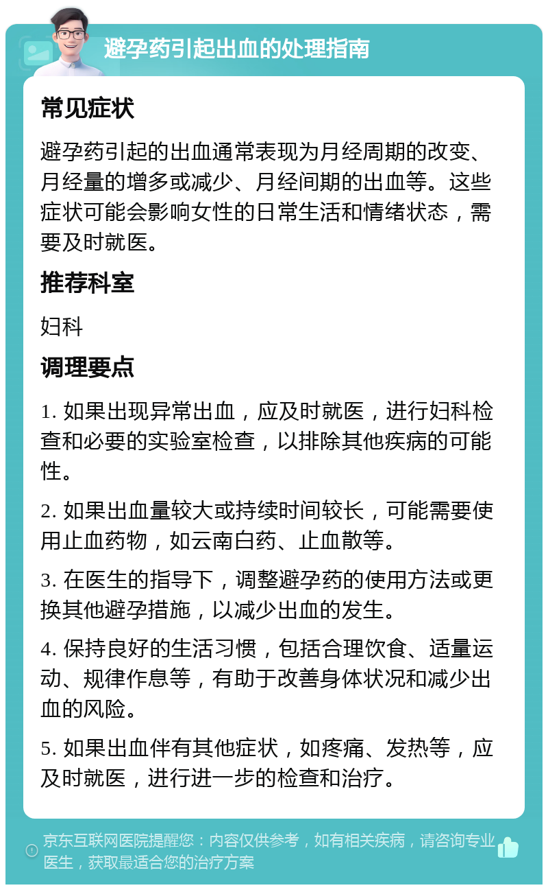 避孕药引起出血的处理指南 常见症状 避孕药引起的出血通常表现为月经周期的改变、月经量的增多或减少、月经间期的出血等。这些症状可能会影响女性的日常生活和情绪状态，需要及时就医。 推荐科室 妇科 调理要点 1. 如果出现异常出血，应及时就医，进行妇科检查和必要的实验室检查，以排除其他疾病的可能性。 2. 如果出血量较大或持续时间较长，可能需要使用止血药物，如云南白药、止血散等。 3. 在医生的指导下，调整避孕药的使用方法或更换其他避孕措施，以减少出血的发生。 4. 保持良好的生活习惯，包括合理饮食、适量运动、规律作息等，有助于改善身体状况和减少出血的风险。 5. 如果出血伴有其他症状，如疼痛、发热等，应及时就医，进行进一步的检查和治疗。