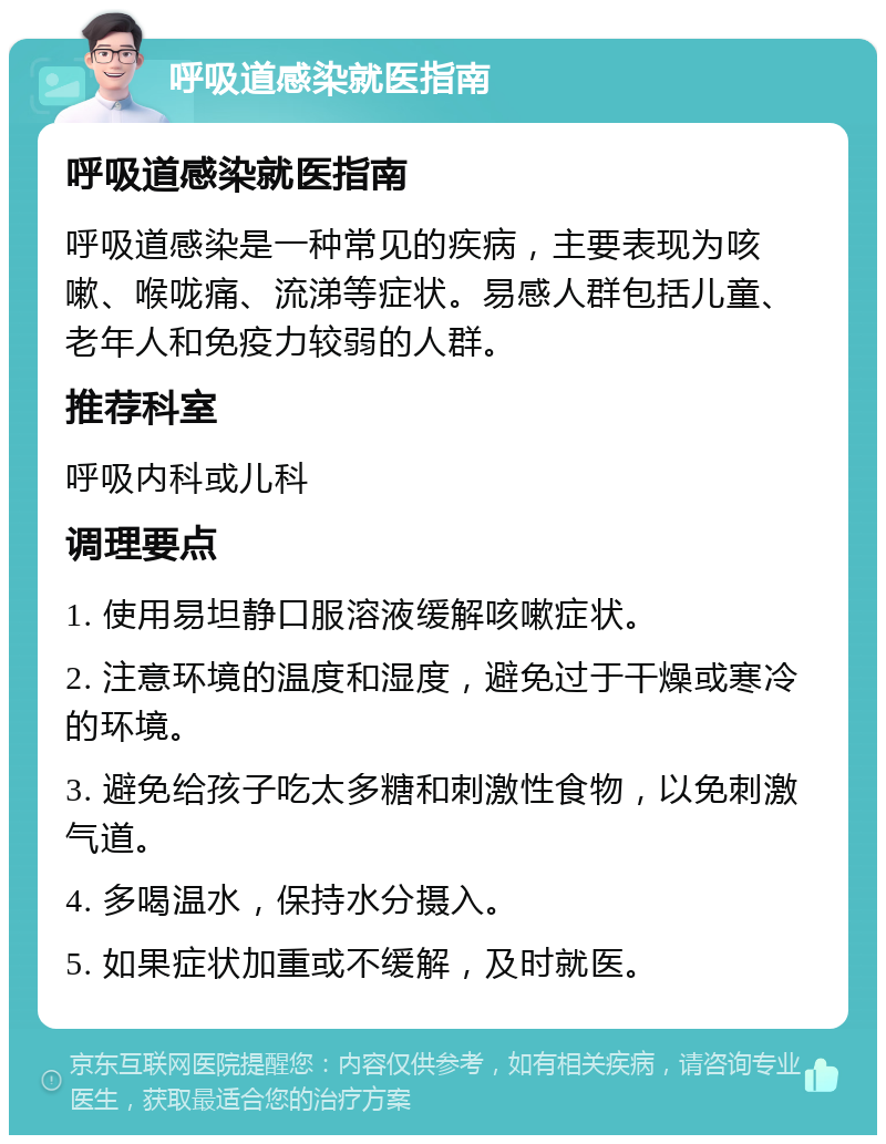 呼吸道感染就医指南 呼吸道感染就医指南 呼吸道感染是一种常见的疾病，主要表现为咳嗽、喉咙痛、流涕等症状。易感人群包括儿童、老年人和免疫力较弱的人群。 推荐科室 呼吸内科或儿科 调理要点 1. 使用易坦静口服溶液缓解咳嗽症状。 2. 注意环境的温度和湿度，避免过于干燥或寒冷的环境。 3. 避免给孩子吃太多糖和刺激性食物，以免刺激气道。 4. 多喝温水，保持水分摄入。 5. 如果症状加重或不缓解，及时就医。