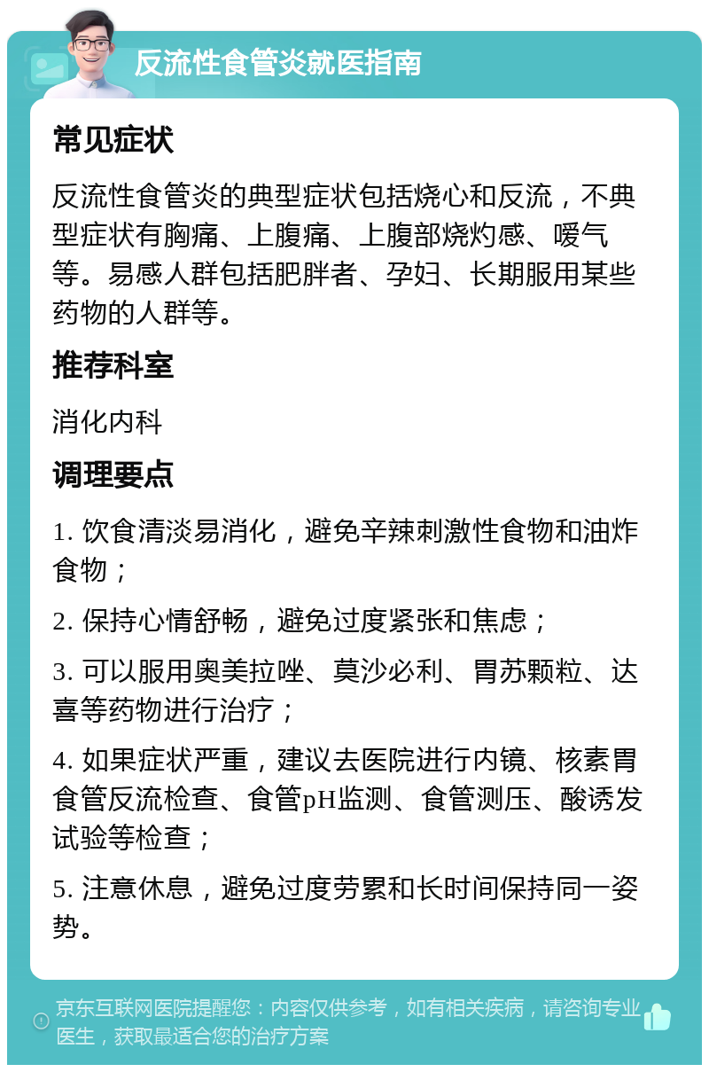 反流性食管炎就医指南 常见症状 反流性食管炎的典型症状包括烧心和反流，不典型症状有胸痛、上腹痛、上腹部烧灼感、嗳气等。易感人群包括肥胖者、孕妇、长期服用某些药物的人群等。 推荐科室 消化内科 调理要点 1. 饮食清淡易消化，避免辛辣刺激性食物和油炸食物； 2. 保持心情舒畅，避免过度紧张和焦虑； 3. 可以服用奥美拉唑、莫沙必利、胃苏颗粒、达喜等药物进行治疗； 4. 如果症状严重，建议去医院进行内镜、核素胃食管反流检查、食管pH监测、食管测压、酸诱发试验等检查； 5. 注意休息，避免过度劳累和长时间保持同一姿势。