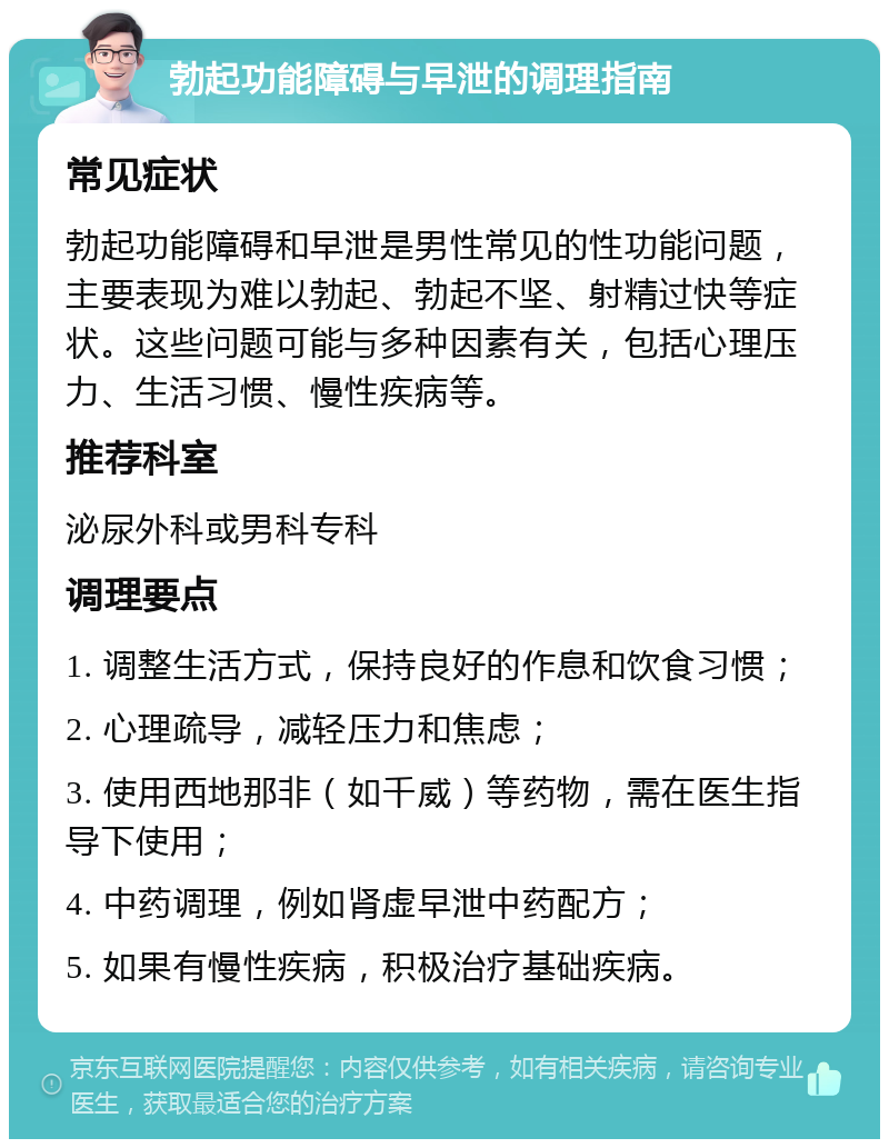 勃起功能障碍与早泄的调理指南 常见症状 勃起功能障碍和早泄是男性常见的性功能问题，主要表现为难以勃起、勃起不坚、射精过快等症状。这些问题可能与多种因素有关，包括心理压力、生活习惯、慢性疾病等。 推荐科室 泌尿外科或男科专科 调理要点 1. 调整生活方式，保持良好的作息和饮食习惯； 2. 心理疏导，减轻压力和焦虑； 3. 使用西地那非（如千威）等药物，需在医生指导下使用； 4. 中药调理，例如肾虚早泄中药配方； 5. 如果有慢性疾病，积极治疗基础疾病。