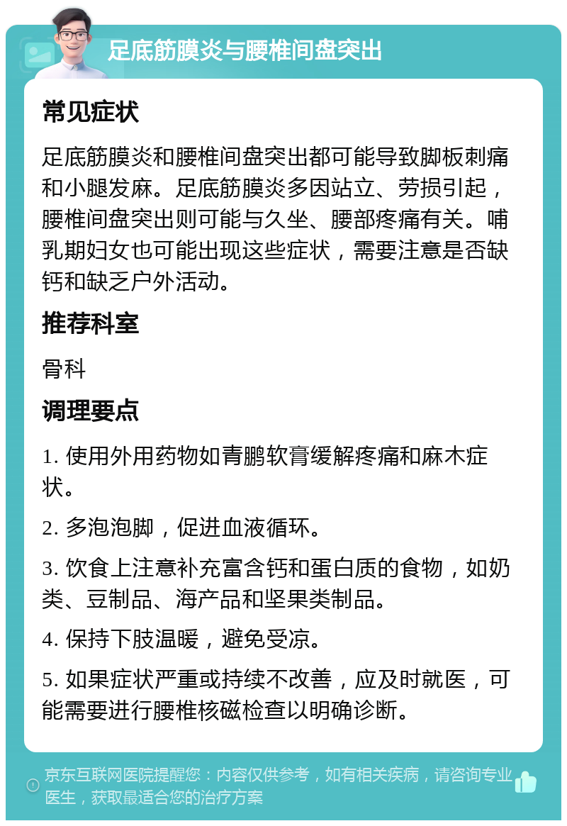 足底筋膜炎与腰椎间盘突出 常见症状 足底筋膜炎和腰椎间盘突出都可能导致脚板刺痛和小腿发麻。足底筋膜炎多因站立、劳损引起，腰椎间盘突出则可能与久坐、腰部疼痛有关。哺乳期妇女也可能出现这些症状，需要注意是否缺钙和缺乏户外活动。 推荐科室 骨科 调理要点 1. 使用外用药物如青鹏软膏缓解疼痛和麻木症状。 2. 多泡泡脚，促进血液循环。 3. 饮食上注意补充富含钙和蛋白质的食物，如奶类、豆制品、海产品和坚果类制品。 4. 保持下肢温暖，避免受凉。 5. 如果症状严重或持续不改善，应及时就医，可能需要进行腰椎核磁检查以明确诊断。