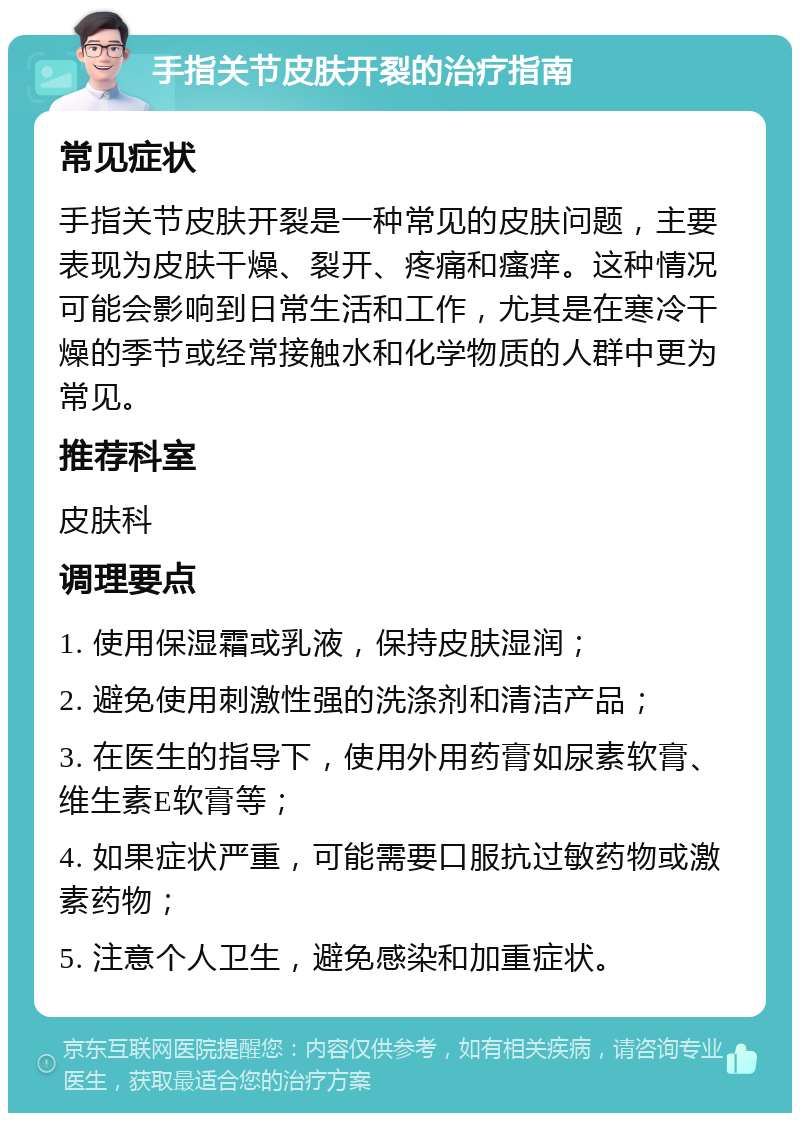 手指关节皮肤开裂的治疗指南 常见症状 手指关节皮肤开裂是一种常见的皮肤问题，主要表现为皮肤干燥、裂开、疼痛和瘙痒。这种情况可能会影响到日常生活和工作，尤其是在寒冷干燥的季节或经常接触水和化学物质的人群中更为常见。 推荐科室 皮肤科 调理要点 1. 使用保湿霜或乳液，保持皮肤湿润； 2. 避免使用刺激性强的洗涤剂和清洁产品； 3. 在医生的指导下，使用外用药膏如尿素软膏、维生素E软膏等； 4. 如果症状严重，可能需要口服抗过敏药物或激素药物； 5. 注意个人卫生，避免感染和加重症状。