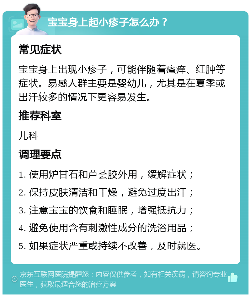 宝宝身上起小疹子怎么办？ 常见症状 宝宝身上出现小疹子，可能伴随着瘙痒、红肿等症状。易感人群主要是婴幼儿，尤其是在夏季或出汗较多的情况下更容易发生。 推荐科室 儿科 调理要点 1. 使用炉甘石和芦荟胶外用，缓解症状； 2. 保持皮肤清洁和干燥，避免过度出汗； 3. 注意宝宝的饮食和睡眠，增强抵抗力； 4. 避免使用含有刺激性成分的洗浴用品； 5. 如果症状严重或持续不改善，及时就医。