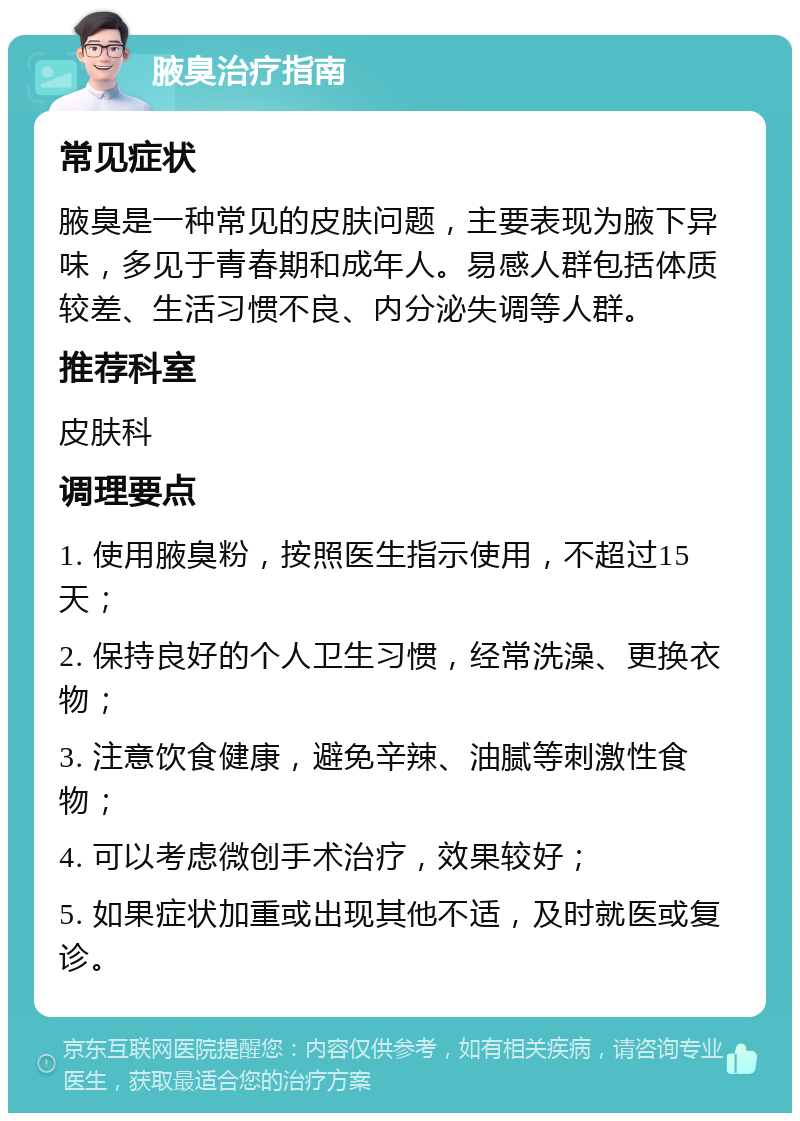 腋臭治疗指南 常见症状 腋臭是一种常见的皮肤问题，主要表现为腋下异味，多见于青春期和成年人。易感人群包括体质较差、生活习惯不良、内分泌失调等人群。 推荐科室 皮肤科 调理要点 1. 使用腋臭粉，按照医生指示使用，不超过15天； 2. 保持良好的个人卫生习惯，经常洗澡、更换衣物； 3. 注意饮食健康，避免辛辣、油腻等刺激性食物； 4. 可以考虑微创手术治疗，效果较好； 5. 如果症状加重或出现其他不适，及时就医或复诊。