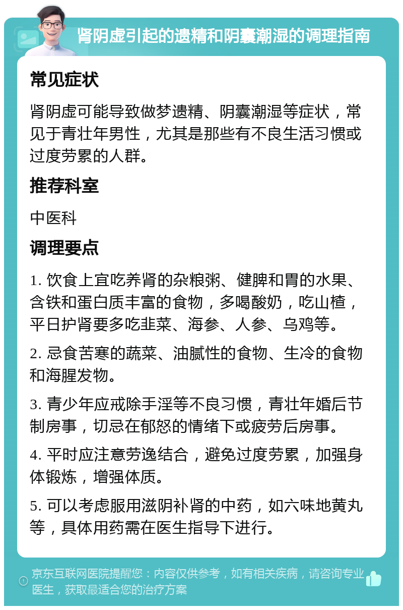 肾阴虚引起的遗精和阴囊潮湿的调理指南 常见症状 肾阴虚可能导致做梦遗精、阴囊潮湿等症状，常见于青壮年男性，尤其是那些有不良生活习惯或过度劳累的人群。 推荐科室 中医科 调理要点 1. 饮食上宜吃养肾的杂粮粥、健脾和胃的水果、含铁和蛋白质丰富的食物，多喝酸奶，吃山楂，平日护肾要多吃韭菜、海参、人参、乌鸡等。 2. 忌食苦寒的蔬菜、油腻性的食物、生冷的食物和海腥发物。 3. 青少年应戒除手淫等不良习惯，青壮年婚后节制房事，切忌在郁怒的情绪下或疲劳后房事。 4. 平时应注意劳逸结合，避免过度劳累，加强身体锻炼，增强体质。 5. 可以考虑服用滋阴补肾的中药，如六味地黄丸等，具体用药需在医生指导下进行。