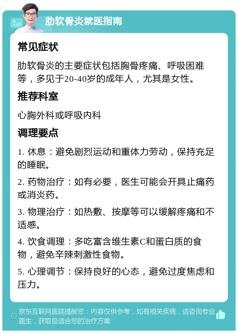 肋软骨炎就医指南 常见症状 肋软骨炎的主要症状包括胸骨疼痛、呼吸困难等，多见于20-40岁的成年人，尤其是女性。 推荐科室 心胸外科或呼吸内科 调理要点 1. 休息：避免剧烈运动和重体力劳动，保持充足的睡眠。 2. 药物治疗：如有必要，医生可能会开具止痛药或消炎药。 3. 物理治疗：如热敷、按摩等可以缓解疼痛和不适感。 4. 饮食调理：多吃富含维生素C和蛋白质的食物，避免辛辣刺激性食物。 5. 心理调节：保持良好的心态，避免过度焦虑和压力。