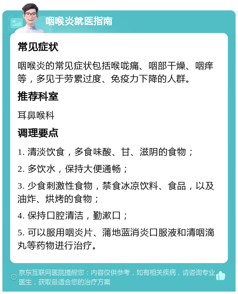 咽喉炎就医指南 常见症状 咽喉炎的常见症状包括喉咙痛、咽部干燥、咽痒等，多见于劳累过度、免疫力下降的人群。 推荐科室 耳鼻喉科 调理要点 1. 清淡饮食，多食味酸、甘、滋阴的食物； 2. 多饮水，保持大便通畅； 3. 少食刺激性食物，禁食冰凉饮料、食品，以及油炸、烘烤的食物； 4. 保持口腔清洁，勤漱口； 5. 可以服用咽炎片、蒲地蓝消炎口服液和清咽滴丸等药物进行治疗。