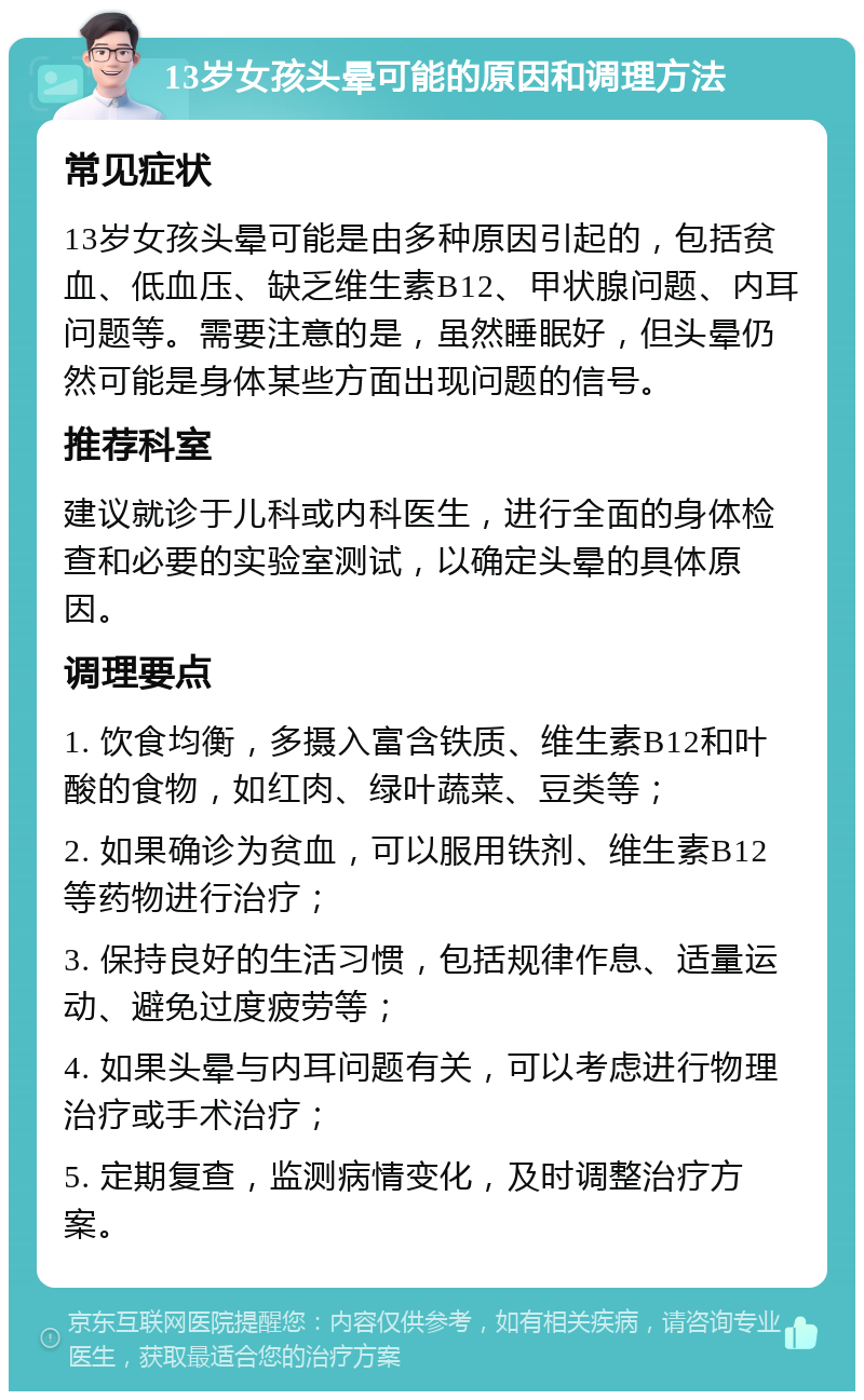 13岁女孩头晕可能的原因和调理方法 常见症状 13岁女孩头晕可能是由多种原因引起的，包括贫血、低血压、缺乏维生素B12、甲状腺问题、内耳问题等。需要注意的是，虽然睡眠好，但头晕仍然可能是身体某些方面出现问题的信号。 推荐科室 建议就诊于儿科或内科医生，进行全面的身体检查和必要的实验室测试，以确定头晕的具体原因。 调理要点 1. 饮食均衡，多摄入富含铁质、维生素B12和叶酸的食物，如红肉、绿叶蔬菜、豆类等； 2. 如果确诊为贫血，可以服用铁剂、维生素B12等药物进行治疗； 3. 保持良好的生活习惯，包括规律作息、适量运动、避免过度疲劳等； 4. 如果头晕与内耳问题有关，可以考虑进行物理治疗或手术治疗； 5. 定期复查，监测病情变化，及时调整治疗方案。