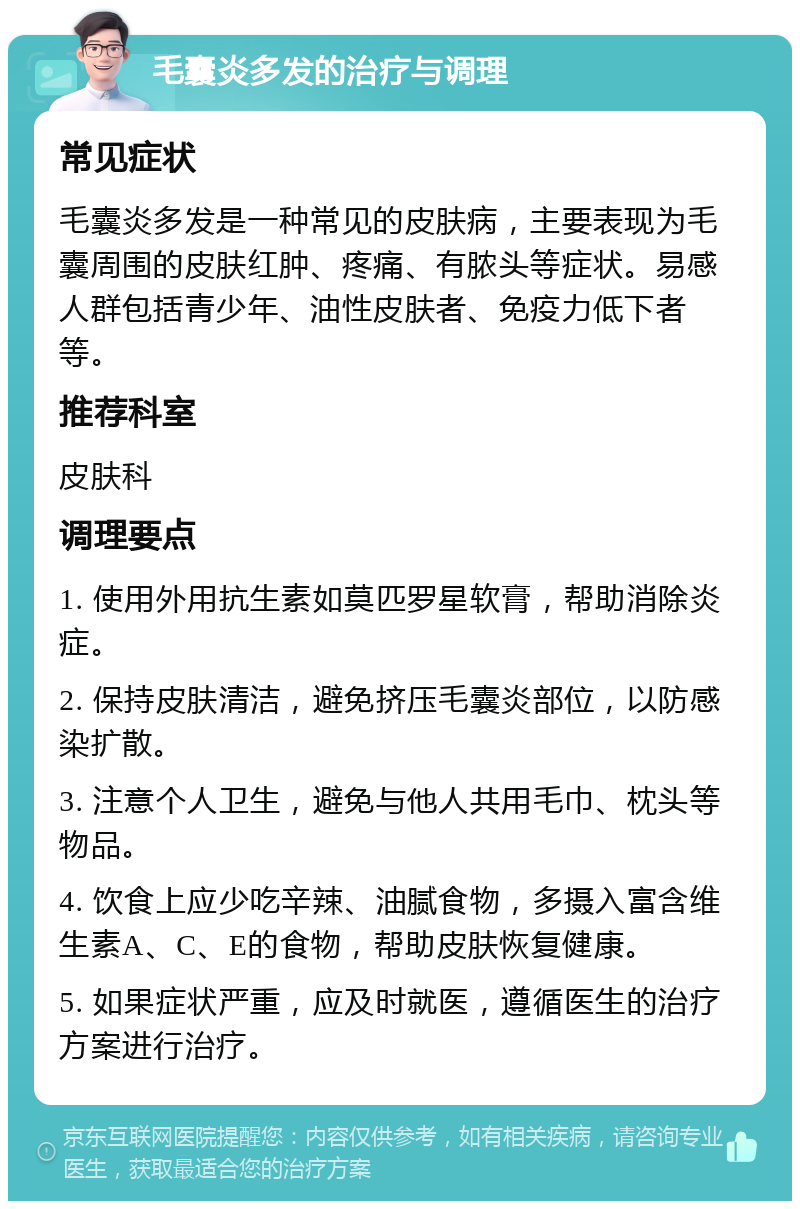 毛囊炎多发的治疗与调理 常见症状 毛囊炎多发是一种常见的皮肤病，主要表现为毛囊周围的皮肤红肿、疼痛、有脓头等症状。易感人群包括青少年、油性皮肤者、免疫力低下者等。 推荐科室 皮肤科 调理要点 1. 使用外用抗生素如莫匹罗星软膏，帮助消除炎症。 2. 保持皮肤清洁，避免挤压毛囊炎部位，以防感染扩散。 3. 注意个人卫生，避免与他人共用毛巾、枕头等物品。 4. 饮食上应少吃辛辣、油腻食物，多摄入富含维生素A、C、E的食物，帮助皮肤恢复健康。 5. 如果症状严重，应及时就医，遵循医生的治疗方案进行治疗。