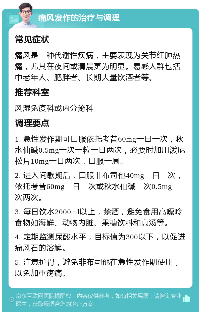 痛风发作的治疗与调理 常见症状 痛风是一种代谢性疾病，主要表现为关节红肿热痛，尤其在夜间或清晨更为明显。易感人群包括中老年人、肥胖者、长期大量饮酒者等。 推荐科室 风湿免疫科或内分泌科 调理要点 1. 急性发作期可口服依托考昔60mg一日一次，秋水仙碱0.5mg一次一粒一日两次，必要时加用泼尼松片10mg一日两次，口服一周。 2. 进入间歇期后，口服非布司他40mg一日一次，依托考昔60mg一日一次或秋水仙碱一次0.5mg一次两次。 3. 每日饮水2000ml以上，禁酒，避免食用高嘌呤食物如海鲜、动物内脏、果糖饮料和高汤等。 4. 定期监测尿酸水平，目标值为300以下，以促进痛风石的溶解。 5. 注意护胃，避免非布司他在急性发作期使用，以免加重疼痛。