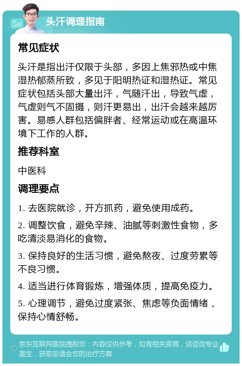 头汗调理指南 常见症状 头汗是指出汗仅限于头部，多因上焦邪热或中焦湿热郁蒸所致，多见于阳明热证和湿热证。常见症状包括头部大量出汗，气随汗出，导致气虚，气虚则气不固摄，则汗更易出，出汗会越来越厉害。易感人群包括偏胖者、经常运动或在高温环境下工作的人群。 推荐科室 中医科 调理要点 1. 去医院就诊，开方抓药，避免使用成药。 2. 调整饮食，避免辛辣、油腻等刺激性食物，多吃清淡易消化的食物。 3. 保持良好的生活习惯，避免熬夜、过度劳累等不良习惯。 4. 适当进行体育锻炼，增强体质，提高免疫力。 5. 心理调节，避免过度紧张、焦虑等负面情绪，保持心情舒畅。