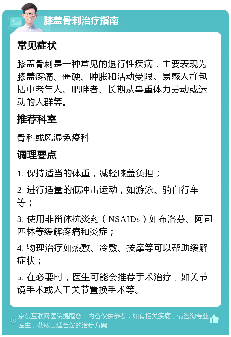 膝盖骨刺治疗指南 常见症状 膝盖骨刺是一种常见的退行性疾病，主要表现为膝盖疼痛、僵硬、肿胀和活动受限。易感人群包括中老年人、肥胖者、长期从事重体力劳动或运动的人群等。 推荐科室 骨科或风湿免疫科 调理要点 1. 保持适当的体重，减轻膝盖负担； 2. 进行适量的低冲击运动，如游泳、骑自行车等； 3. 使用非甾体抗炎药（NSAIDs）如布洛芬、阿司匹林等缓解疼痛和炎症； 4. 物理治疗如热敷、冷敷、按摩等可以帮助缓解症状； 5. 在必要时，医生可能会推荐手术治疗，如关节镜手术或人工关节置换手术等。