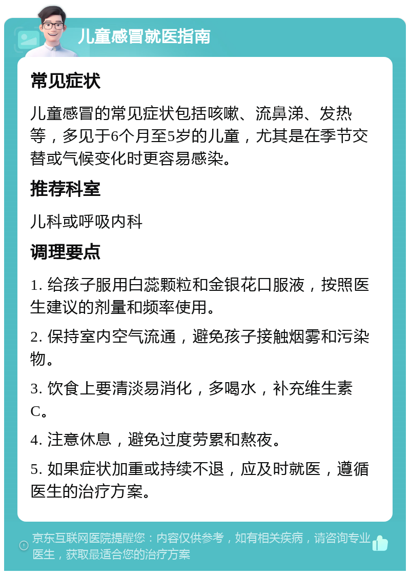 儿童感冒就医指南 常见症状 儿童感冒的常见症状包括咳嗽、流鼻涕、发热等，多见于6个月至5岁的儿童，尤其是在季节交替或气候变化时更容易感染。 推荐科室 儿科或呼吸内科 调理要点 1. 给孩子服用白蕊颗粒和金银花口服液，按照医生建议的剂量和频率使用。 2. 保持室内空气流通，避免孩子接触烟雾和污染物。 3. 饮食上要清淡易消化，多喝水，补充维生素C。 4. 注意休息，避免过度劳累和熬夜。 5. 如果症状加重或持续不退，应及时就医，遵循医生的治疗方案。