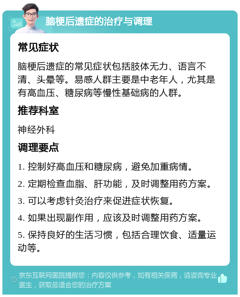 脑梗后遗症的治疗与调理 常见症状 脑梗后遗症的常见症状包括肢体无力、语言不清、头晕等。易感人群主要是中老年人，尤其是有高血压、糖尿病等慢性基础病的人群。 推荐科室 神经外科 调理要点 1. 控制好高血压和糖尿病，避免加重病情。 2. 定期检查血脂、肝功能，及时调整用药方案。 3. 可以考虑针灸治疗来促进症状恢复。 4. 如果出现副作用，应该及时调整用药方案。 5. 保持良好的生活习惯，包括合理饮食、适量运动等。