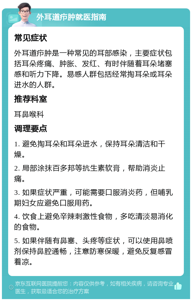 外耳道疖肿就医指南 常见症状 外耳道疖肿是一种常见的耳部感染，主要症状包括耳朵疼痛、肿胀、发红、有时伴随着耳朵堵塞感和听力下降。易感人群包括经常掏耳朵或耳朵进水的人群。 推荐科室 耳鼻喉科 调理要点 1. 避免掏耳朵和耳朵进水，保持耳朵清洁和干燥。 2. 局部涂抹百多邦等抗生素软膏，帮助消炎止痛。 3. 如果症状严重，可能需要口服消炎药，但哺乳期妇女应避免口服用药。 4. 饮食上避免辛辣刺激性食物，多吃清淡易消化的食物。 5. 如果伴随有鼻塞、头疼等症状，可以使用鼻喷剂保持鼻腔通畅，注意防寒保暖，避免反复感冒着凉。