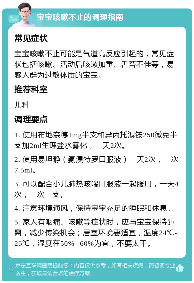 宝宝咳嗽不止的调理指南 常见症状 宝宝咳嗽不止可能是气道高反应引起的，常见症状包括咳嗽、活动后咳嗽加重、舌苔不佳等，易感人群为过敏体质的宝宝。 推荐科室 儿科 调理要点 1. 使用布地奈德1mg半支和异丙托溴铵250微克半支加2ml生理盐水雾化，一天2次。 2. 使用易坦静（氨溴特罗口服液）一天2次，一次7.5ml。 3. 可以配合小儿肺热咳喘口服液一起服用，一天4次，一次一支。 4. 注意环境通风，保持宝宝充足的睡眠和休息。 5. 家人有咽痛、咳嗽等症状时，应与宝宝保持距离，减少传染机会；居室环境要适宜，温度24℃-26℃，湿度在50%--60%为宜，不要太干。