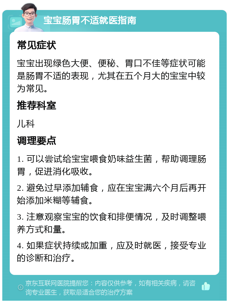 宝宝肠胃不适就医指南 常见症状 宝宝出现绿色大便、便秘、胃口不佳等症状可能是肠胃不适的表现，尤其在五个月大的宝宝中较为常见。 推荐科室 儿科 调理要点 1. 可以尝试给宝宝喂食奶味益生菌，帮助调理肠胃，促进消化吸收。 2. 避免过早添加辅食，应在宝宝满六个月后再开始添加米糊等辅食。 3. 注意观察宝宝的饮食和排便情况，及时调整喂养方式和量。 4. 如果症状持续或加重，应及时就医，接受专业的诊断和治疗。