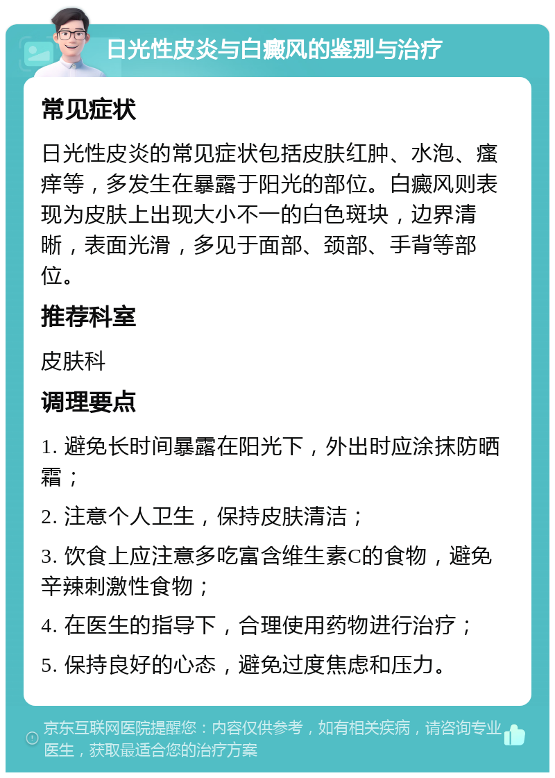 日光性皮炎与白癜风的鉴别与治疗 常见症状 日光性皮炎的常见症状包括皮肤红肿、水泡、瘙痒等，多发生在暴露于阳光的部位。白癜风则表现为皮肤上出现大小不一的白色斑块，边界清晰，表面光滑，多见于面部、颈部、手背等部位。 推荐科室 皮肤科 调理要点 1. 避免长时间暴露在阳光下，外出时应涂抹防晒霜； 2. 注意个人卫生，保持皮肤清洁； 3. 饮食上应注意多吃富含维生素C的食物，避免辛辣刺激性食物； 4. 在医生的指导下，合理使用药物进行治疗； 5. 保持良好的心态，避免过度焦虑和压力。