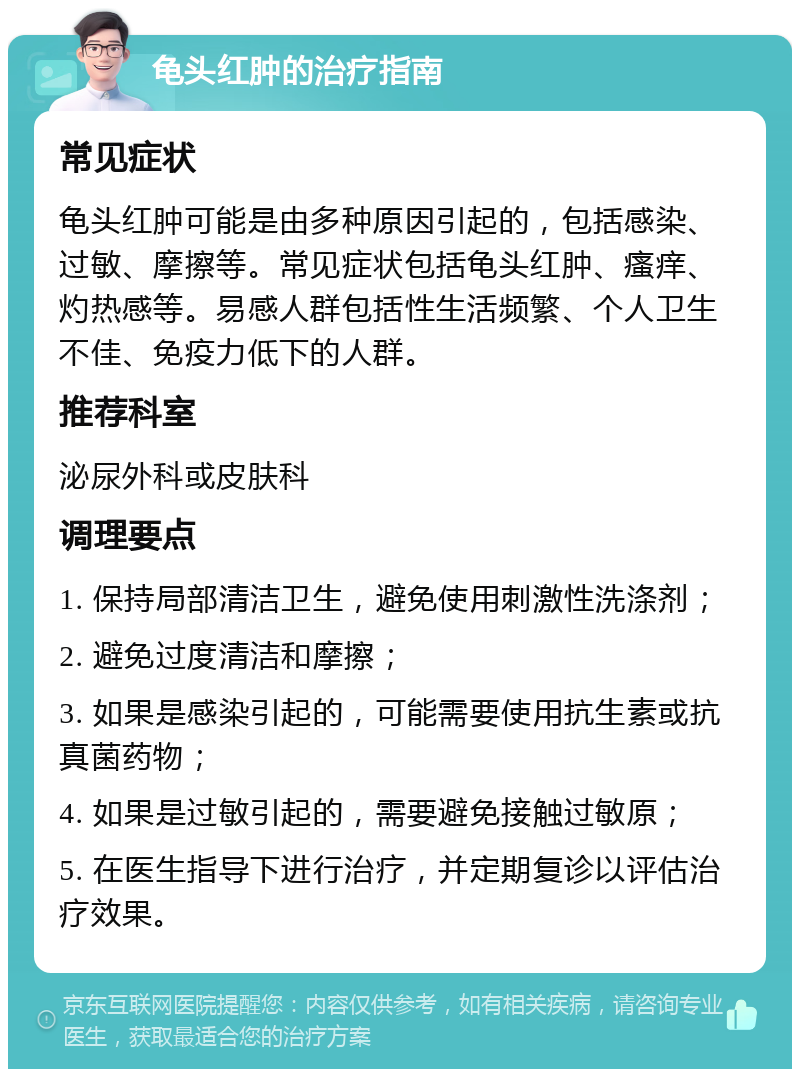 龟头红肿的治疗指南 常见症状 龟头红肿可能是由多种原因引起的，包括感染、过敏、摩擦等。常见症状包括龟头红肿、瘙痒、灼热感等。易感人群包括性生活频繁、个人卫生不佳、免疫力低下的人群。 推荐科室 泌尿外科或皮肤科 调理要点 1. 保持局部清洁卫生，避免使用刺激性洗涤剂； 2. 避免过度清洁和摩擦； 3. 如果是感染引起的，可能需要使用抗生素或抗真菌药物； 4. 如果是过敏引起的，需要避免接触过敏原； 5. 在医生指导下进行治疗，并定期复诊以评估治疗效果。