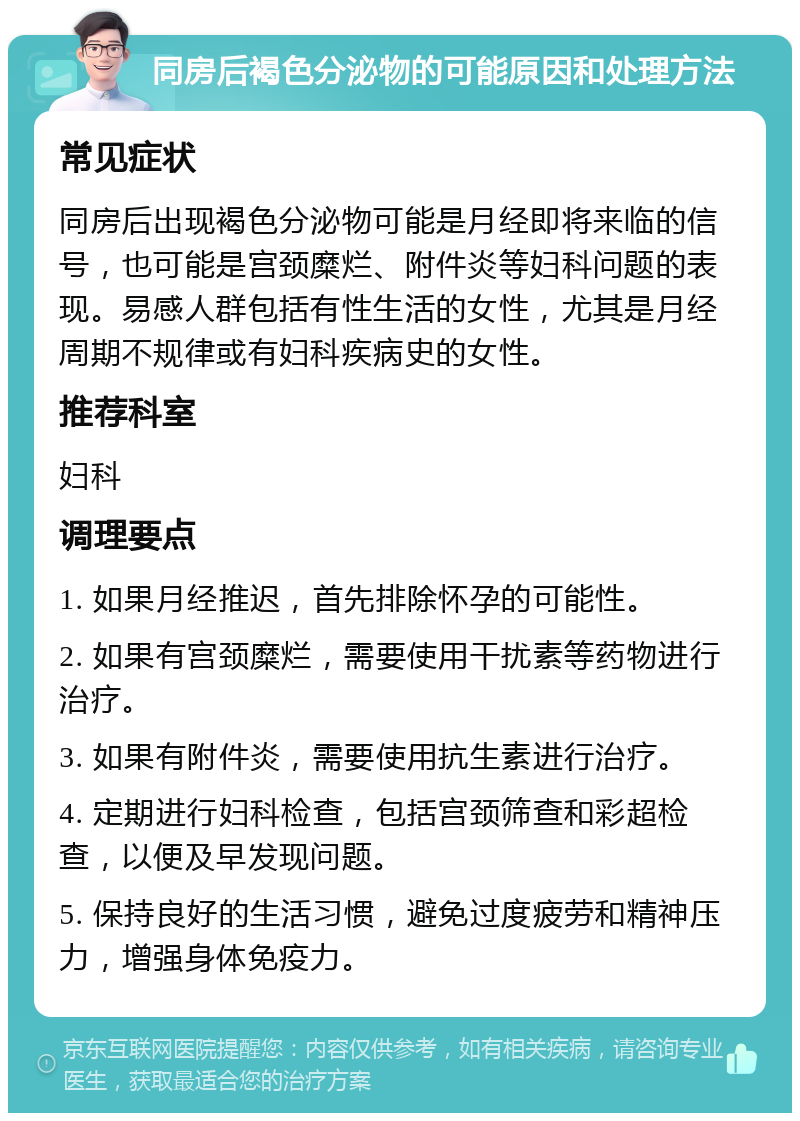 同房后褐色分泌物的可能原因和处理方法 常见症状 同房后出现褐色分泌物可能是月经即将来临的信号，也可能是宫颈糜烂、附件炎等妇科问题的表现。易感人群包括有性生活的女性，尤其是月经周期不规律或有妇科疾病史的女性。 推荐科室 妇科 调理要点 1. 如果月经推迟，首先排除怀孕的可能性。 2. 如果有宫颈糜烂，需要使用干扰素等药物进行治疗。 3. 如果有附件炎，需要使用抗生素进行治疗。 4. 定期进行妇科检查，包括宫颈筛查和彩超检查，以便及早发现问题。 5. 保持良好的生活习惯，避免过度疲劳和精神压力，增强身体免疫力。