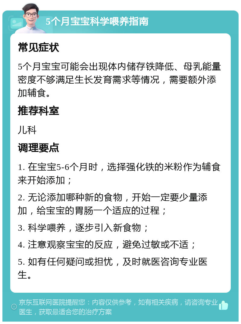 5个月宝宝科学喂养指南 常见症状 5个月宝宝可能会出现体内储存铁降低、母乳能量密度不够满足生长发育需求等情况，需要额外添加辅食。 推荐科室 儿科 调理要点 1. 在宝宝5-6个月时，选择强化铁的米粉作为辅食来开始添加； 2. 无论添加哪种新的食物，开始一定要少量添加，给宝宝的胃肠一个适应的过程； 3. 科学喂养，逐步引入新食物； 4. 注意观察宝宝的反应，避免过敏或不适； 5. 如有任何疑问或担忧，及时就医咨询专业医生。