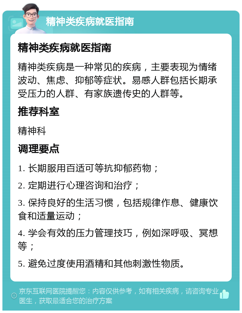 精神类疾病就医指南 精神类疾病就医指南 精神类疾病是一种常见的疾病，主要表现为情绪波动、焦虑、抑郁等症状。易感人群包括长期承受压力的人群、有家族遗传史的人群等。 推荐科室 精神科 调理要点 1. 长期服用百适可等抗抑郁药物； 2. 定期进行心理咨询和治疗； 3. 保持良好的生活习惯，包括规律作息、健康饮食和适量运动； 4. 学会有效的压力管理技巧，例如深呼吸、冥想等； 5. 避免过度使用酒精和其他刺激性物质。