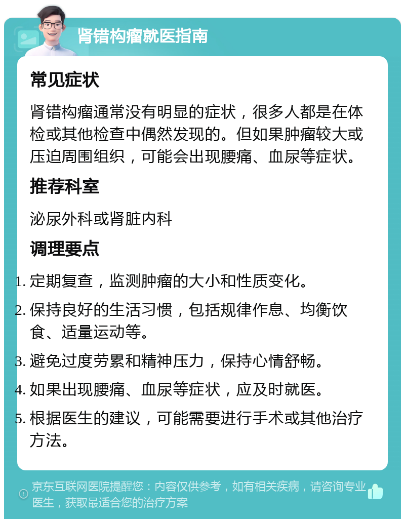 肾错构瘤就医指南 常见症状 肾错构瘤通常没有明显的症状，很多人都是在体检或其他检查中偶然发现的。但如果肿瘤较大或压迫周围组织，可能会出现腰痛、血尿等症状。 推荐科室 泌尿外科或肾脏内科 调理要点 定期复查，监测肿瘤的大小和性质变化。 保持良好的生活习惯，包括规律作息、均衡饮食、适量运动等。 避免过度劳累和精神压力，保持心情舒畅。 如果出现腰痛、血尿等症状，应及时就医。 根据医生的建议，可能需要进行手术或其他治疗方法。