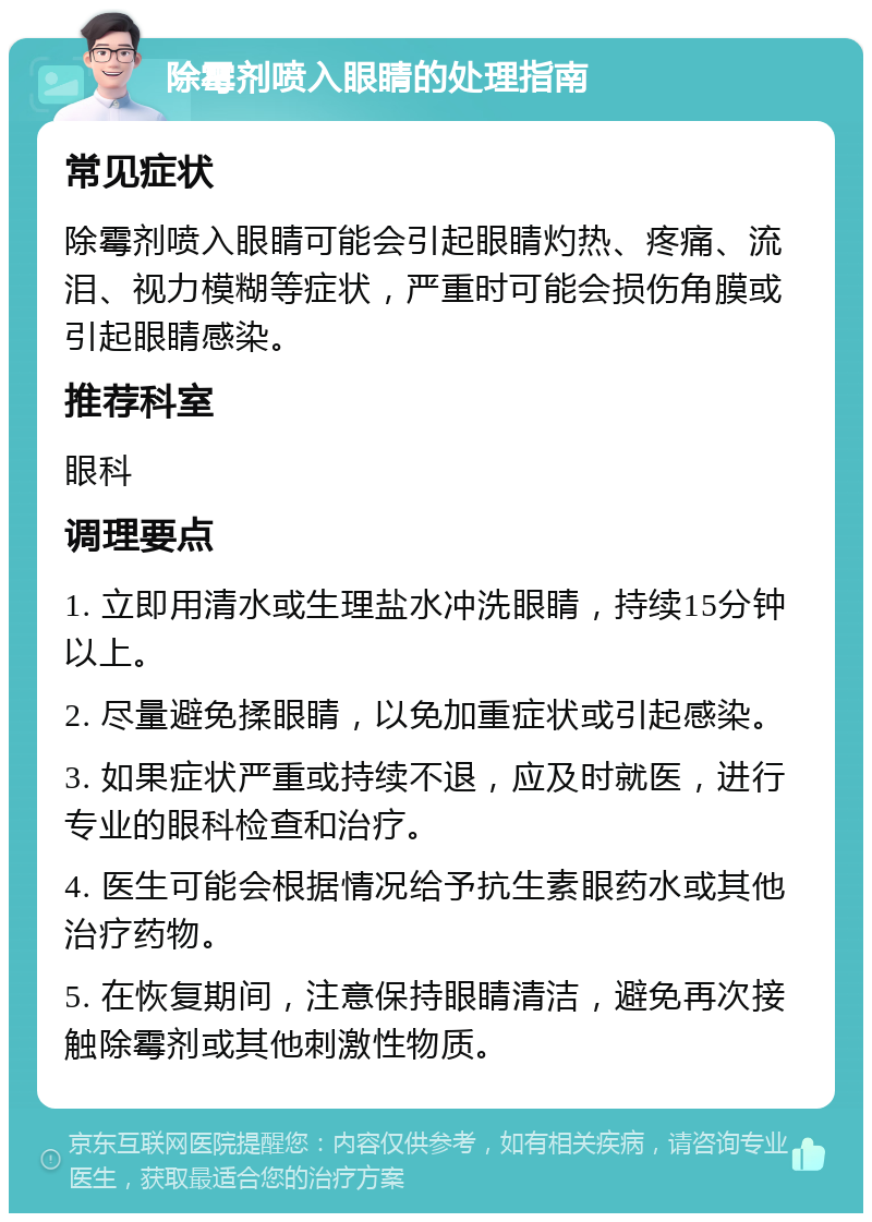 除霉剂喷入眼睛的处理指南 常见症状 除霉剂喷入眼睛可能会引起眼睛灼热、疼痛、流泪、视力模糊等症状，严重时可能会损伤角膜或引起眼睛感染。 推荐科室 眼科 调理要点 1. 立即用清水或生理盐水冲洗眼睛，持续15分钟以上。 2. 尽量避免揉眼睛，以免加重症状或引起感染。 3. 如果症状严重或持续不退，应及时就医，进行专业的眼科检查和治疗。 4. 医生可能会根据情况给予抗生素眼药水或其他治疗药物。 5. 在恢复期间，注意保持眼睛清洁，避免再次接触除霉剂或其他刺激性物质。