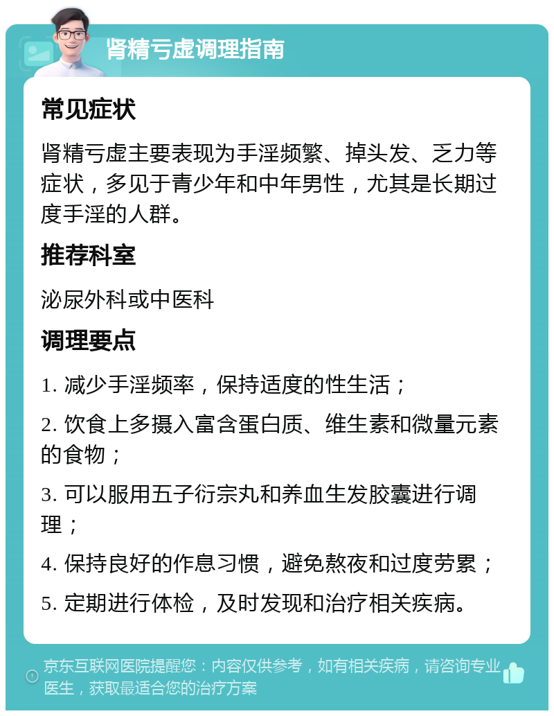 肾精亏虚调理指南 常见症状 肾精亏虚主要表现为手淫频繁、掉头发、乏力等症状，多见于青少年和中年男性，尤其是长期过度手淫的人群。 推荐科室 泌尿外科或中医科 调理要点 1. 减少手淫频率，保持适度的性生活； 2. 饮食上多摄入富含蛋白质、维生素和微量元素的食物； 3. 可以服用五子衍宗丸和养血生发胶囊进行调理； 4. 保持良好的作息习惯，避免熬夜和过度劳累； 5. 定期进行体检，及时发现和治疗相关疾病。