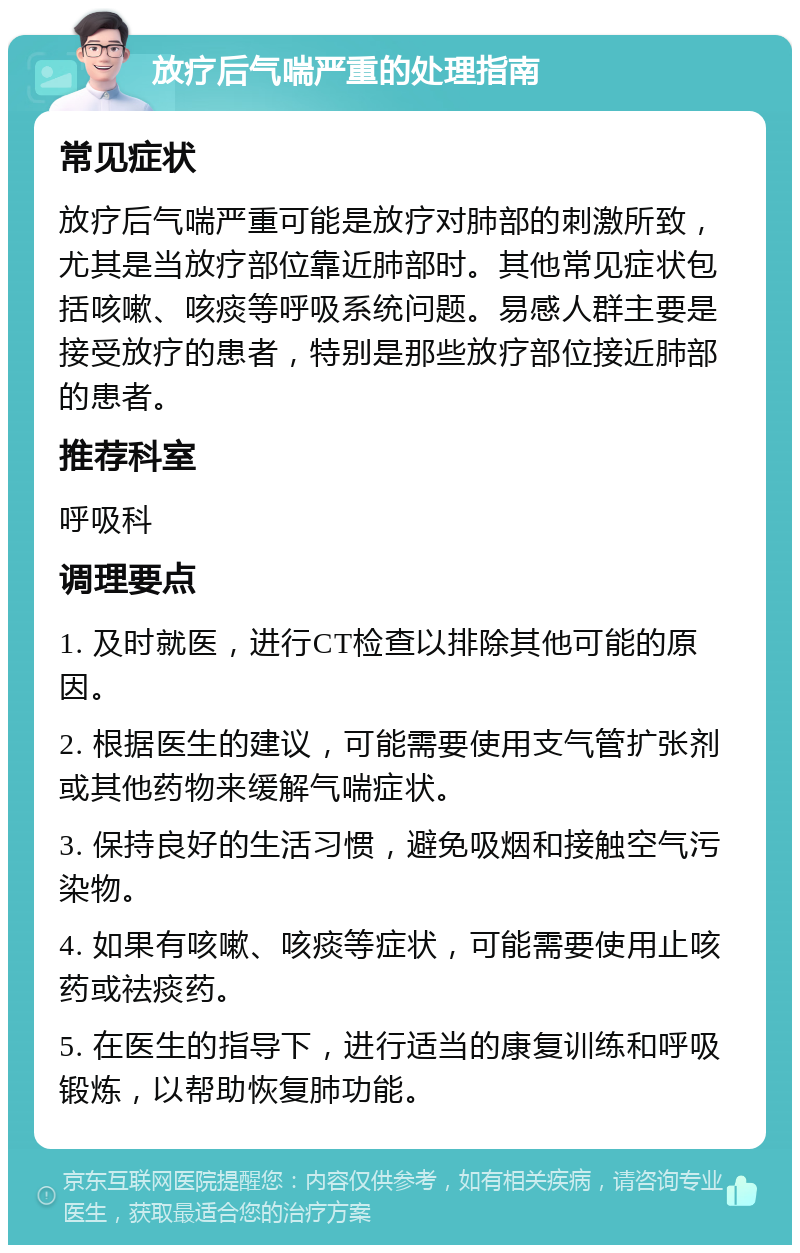 放疗后气喘严重的处理指南 常见症状 放疗后气喘严重可能是放疗对肺部的刺激所致，尤其是当放疗部位靠近肺部时。其他常见症状包括咳嗽、咳痰等呼吸系统问题。易感人群主要是接受放疗的患者，特别是那些放疗部位接近肺部的患者。 推荐科室 呼吸科 调理要点 1. 及时就医，进行CT检查以排除其他可能的原因。 2. 根据医生的建议，可能需要使用支气管扩张剂或其他药物来缓解气喘症状。 3. 保持良好的生活习惯，避免吸烟和接触空气污染物。 4. 如果有咳嗽、咳痰等症状，可能需要使用止咳药或祛痰药。 5. 在医生的指导下，进行适当的康复训练和呼吸锻炼，以帮助恢复肺功能。