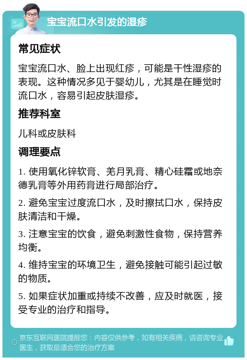 宝宝流口水引发的湿疹 常见症状 宝宝流口水、脸上出现红疹，可能是干性湿疹的表现。这种情况多见于婴幼儿，尤其是在睡觉时流口水，容易引起皮肤湿疹。 推荐科室 儿科或皮肤科 调理要点 1. 使用氧化锌软膏、羌月乳膏、精心硅霜或地奈德乳膏等外用药膏进行局部治疗。 2. 避免宝宝过度流口水，及时擦拭口水，保持皮肤清洁和干燥。 3. 注意宝宝的饮食，避免刺激性食物，保持营养均衡。 4. 维持宝宝的环境卫生，避免接触可能引起过敏的物质。 5. 如果症状加重或持续不改善，应及时就医，接受专业的治疗和指导。