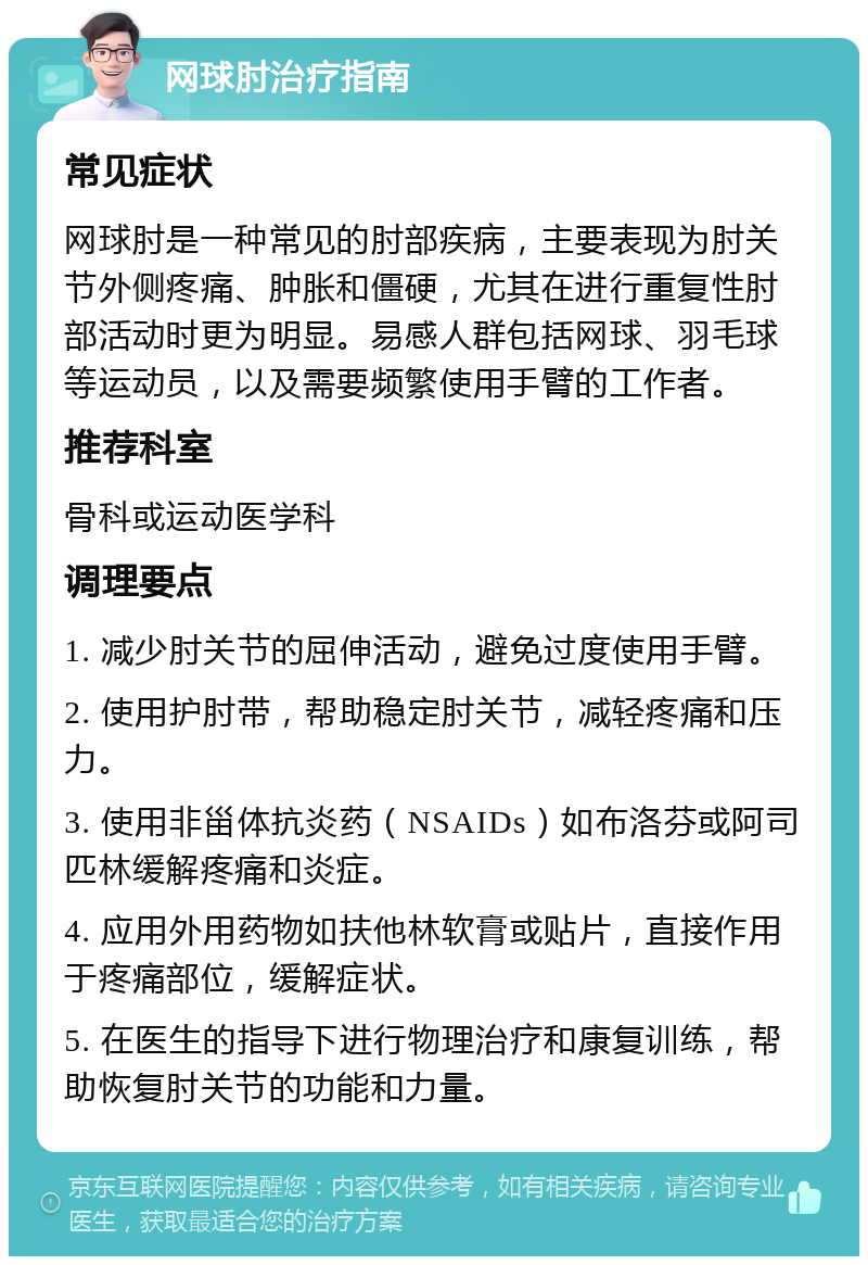 网球肘治疗指南 常见症状 网球肘是一种常见的肘部疾病，主要表现为肘关节外侧疼痛、肿胀和僵硬，尤其在进行重复性肘部活动时更为明显。易感人群包括网球、羽毛球等运动员，以及需要频繁使用手臂的工作者。 推荐科室 骨科或运动医学科 调理要点 1. 减少肘关节的屈伸活动，避免过度使用手臂。 2. 使用护肘带，帮助稳定肘关节，减轻疼痛和压力。 3. 使用非甾体抗炎药（NSAIDs）如布洛芬或阿司匹林缓解疼痛和炎症。 4. 应用外用药物如扶他林软膏或贴片，直接作用于疼痛部位，缓解症状。 5. 在医生的指导下进行物理治疗和康复训练，帮助恢复肘关节的功能和力量。