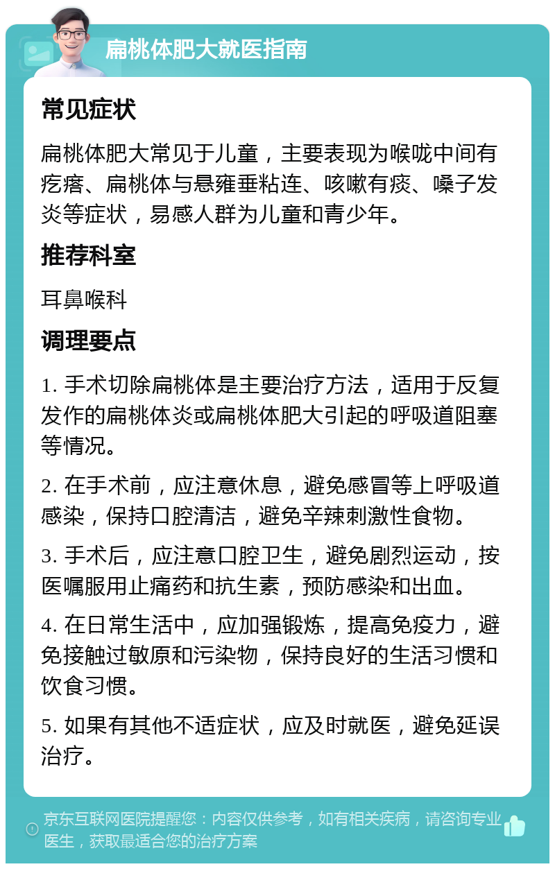 扁桃体肥大就医指南 常见症状 扁桃体肥大常见于儿童，主要表现为喉咙中间有疙瘩、扁桃体与悬雍垂粘连、咳嗽有痰、嗓子发炎等症状，易感人群为儿童和青少年。 推荐科室 耳鼻喉科 调理要点 1. 手术切除扁桃体是主要治疗方法，适用于反复发作的扁桃体炎或扁桃体肥大引起的呼吸道阻塞等情况。 2. 在手术前，应注意休息，避免感冒等上呼吸道感染，保持口腔清洁，避免辛辣刺激性食物。 3. 手术后，应注意口腔卫生，避免剧烈运动，按医嘱服用止痛药和抗生素，预防感染和出血。 4. 在日常生活中，应加强锻炼，提高免疫力，避免接触过敏原和污染物，保持良好的生活习惯和饮食习惯。 5. 如果有其他不适症状，应及时就医，避免延误治疗。