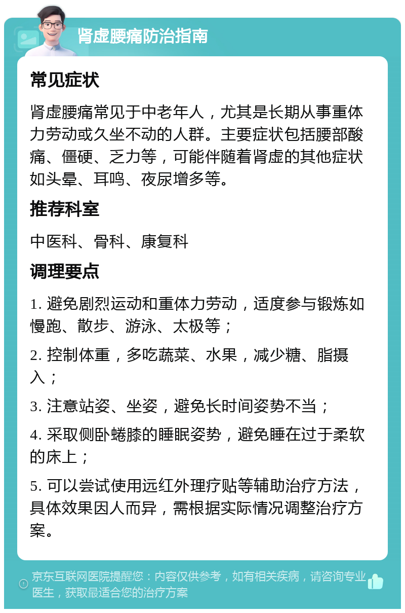 肾虚腰痛防治指南 常见症状 肾虚腰痛常见于中老年人，尤其是长期从事重体力劳动或久坐不动的人群。主要症状包括腰部酸痛、僵硬、乏力等，可能伴随着肾虚的其他症状如头晕、耳鸣、夜尿增多等。 推荐科室 中医科、骨科、康复科 调理要点 1. 避免剧烈运动和重体力劳动，适度参与锻炼如慢跑、散步、游泳、太极等； 2. 控制体重，多吃蔬菜、水果，减少糖、脂摄入； 3. 注意站姿、坐姿，避免长时间姿势不当； 4. 采取侧卧蜷膝的睡眠姿势，避免睡在过于柔软的床上； 5. 可以尝试使用远红外理疗贴等辅助治疗方法，具体效果因人而异，需根据实际情况调整治疗方案。