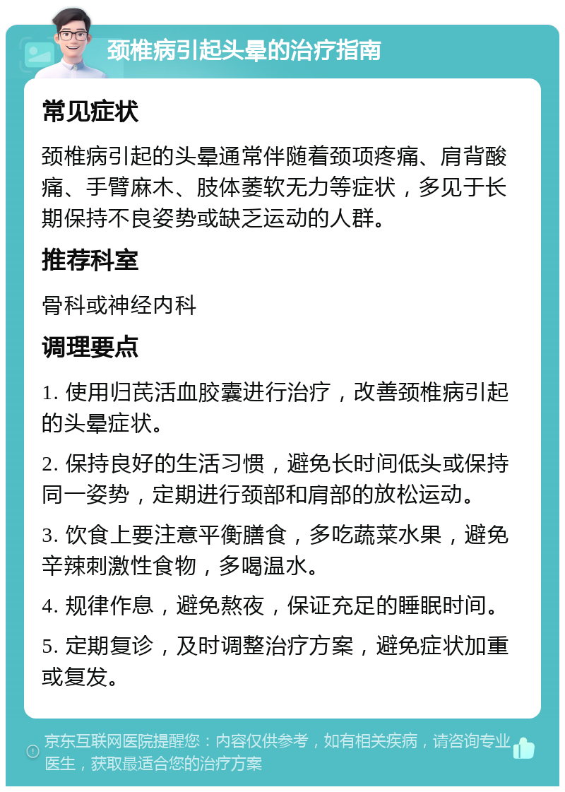 颈椎病引起头晕的治疗指南 常见症状 颈椎病引起的头晕通常伴随着颈项疼痛、肩背酸痛、手臂麻木、肢体萎软无力等症状，多见于长期保持不良姿势或缺乏运动的人群。 推荐科室 骨科或神经内科 调理要点 1. 使用归芪活血胶囊进行治疗，改善颈椎病引起的头晕症状。 2. 保持良好的生活习惯，避免长时间低头或保持同一姿势，定期进行颈部和肩部的放松运动。 3. 饮食上要注意平衡膳食，多吃蔬菜水果，避免辛辣刺激性食物，多喝温水。 4. 规律作息，避免熬夜，保证充足的睡眠时间。 5. 定期复诊，及时调整治疗方案，避免症状加重或复发。