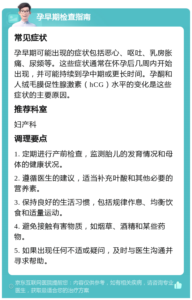 孕早期检查指南 常见症状 孕早期可能出现的症状包括恶心、呕吐、乳房胀痛、尿频等。这些症状通常在怀孕后几周内开始出现，并可能持续到孕中期或更长时间。孕酮和人绒毛膜促性腺激素（hCG）水平的变化是这些症状的主要原因。 推荐科室 妇产科 调理要点 1. 定期进行产前检查，监测胎儿的发育情况和母体的健康状况。 2. 遵循医生的建议，适当补充叶酸和其他必要的营养素。 3. 保持良好的生活习惯，包括规律作息、均衡饮食和适量运动。 4. 避免接触有害物质，如烟草、酒精和某些药物。 5. 如果出现任何不适或疑问，及时与医生沟通并寻求帮助。