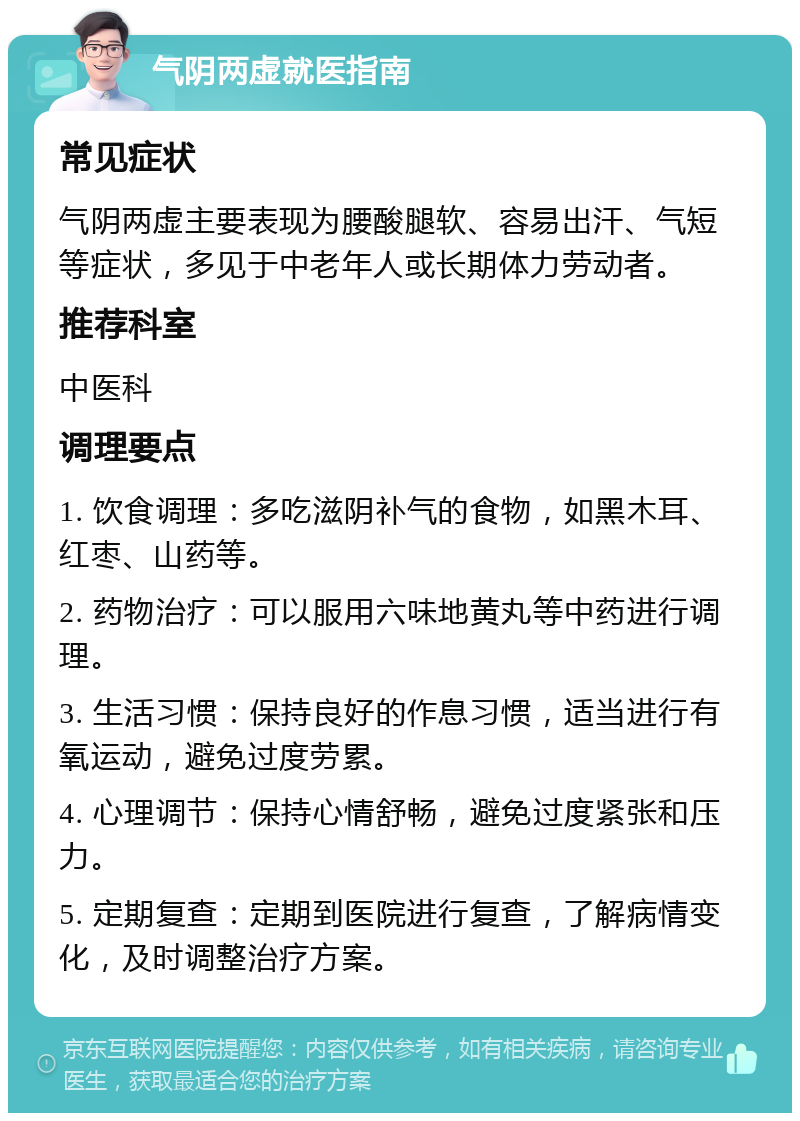 气阴两虚就医指南 常见症状 气阴两虚主要表现为腰酸腿软、容易出汗、气短等症状，多见于中老年人或长期体力劳动者。 推荐科室 中医科 调理要点 1. 饮食调理：多吃滋阴补气的食物，如黑木耳、红枣、山药等。 2. 药物治疗：可以服用六味地黄丸等中药进行调理。 3. 生活习惯：保持良好的作息习惯，适当进行有氧运动，避免过度劳累。 4. 心理调节：保持心情舒畅，避免过度紧张和压力。 5. 定期复查：定期到医院进行复查，了解病情变化，及时调整治疗方案。