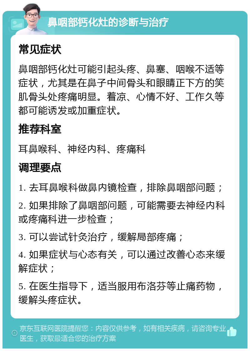 鼻咽部钙化灶的诊断与治疗 常见症状 鼻咽部钙化灶可能引起头疼、鼻塞、咽喉不适等症状，尤其是在鼻子中间骨头和眼睛正下方的笑肌骨头处疼痛明显。着凉、心情不好、工作久等都可能诱发或加重症状。 推荐科室 耳鼻喉科、神经内科、疼痛科 调理要点 1. 去耳鼻喉科做鼻内镜检查，排除鼻咽部问题； 2. 如果排除了鼻咽部问题，可能需要去神经内科或疼痛科进一步检查； 3. 可以尝试针灸治疗，缓解局部疼痛； 4. 如果症状与心态有关，可以通过改善心态来缓解症状； 5. 在医生指导下，适当服用布洛芬等止痛药物，缓解头疼症状。