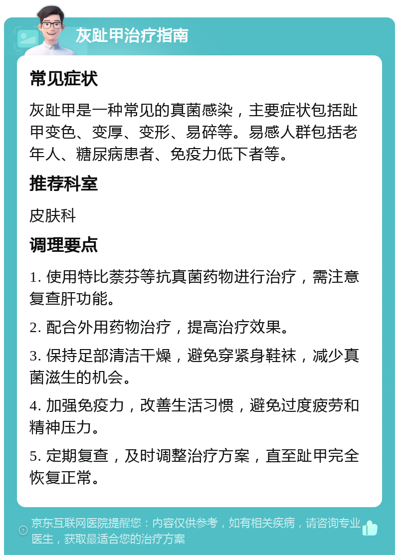 灰趾甲治疗指南 常见症状 灰趾甲是一种常见的真菌感染，主要症状包括趾甲变色、变厚、变形、易碎等。易感人群包括老年人、糖尿病患者、免疫力低下者等。 推荐科室 皮肤科 调理要点 1. 使用特比萘芬等抗真菌药物进行治疗，需注意复查肝功能。 2. 配合外用药物治疗，提高治疗效果。 3. 保持足部清洁干燥，避免穿紧身鞋袜，减少真菌滋生的机会。 4. 加强免疫力，改善生活习惯，避免过度疲劳和精神压力。 5. 定期复查，及时调整治疗方案，直至趾甲完全恢复正常。