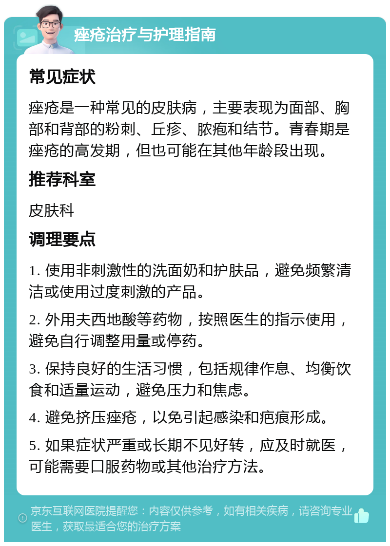 痤疮治疗与护理指南 常见症状 痤疮是一种常见的皮肤病，主要表现为面部、胸部和背部的粉刺、丘疹、脓疱和结节。青春期是痤疮的高发期，但也可能在其他年龄段出现。 推荐科室 皮肤科 调理要点 1. 使用非刺激性的洗面奶和护肤品，避免频繁清洁或使用过度刺激的产品。 2. 外用夫西地酸等药物，按照医生的指示使用，避免自行调整用量或停药。 3. 保持良好的生活习惯，包括规律作息、均衡饮食和适量运动，避免压力和焦虑。 4. 避免挤压痤疮，以免引起感染和疤痕形成。 5. 如果症状严重或长期不见好转，应及时就医，可能需要口服药物或其他治疗方法。