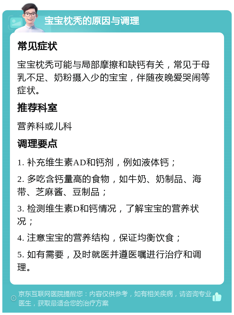 宝宝枕秃的原因与调理 常见症状 宝宝枕秃可能与局部摩擦和缺钙有关，常见于母乳不足、奶粉摄入少的宝宝，伴随夜晚爱哭闹等症状。 推荐科室 营养科或儿科 调理要点 1. 补充维生素AD和钙剂，例如液体钙； 2. 多吃含钙量高的食物，如牛奶、奶制品、海带、芝麻酱、豆制品； 3. 检测维生素D和钙情况，了解宝宝的营养状况； 4. 注意宝宝的营养结构，保证均衡饮食； 5. 如有需要，及时就医并遵医嘱进行治疗和调理。