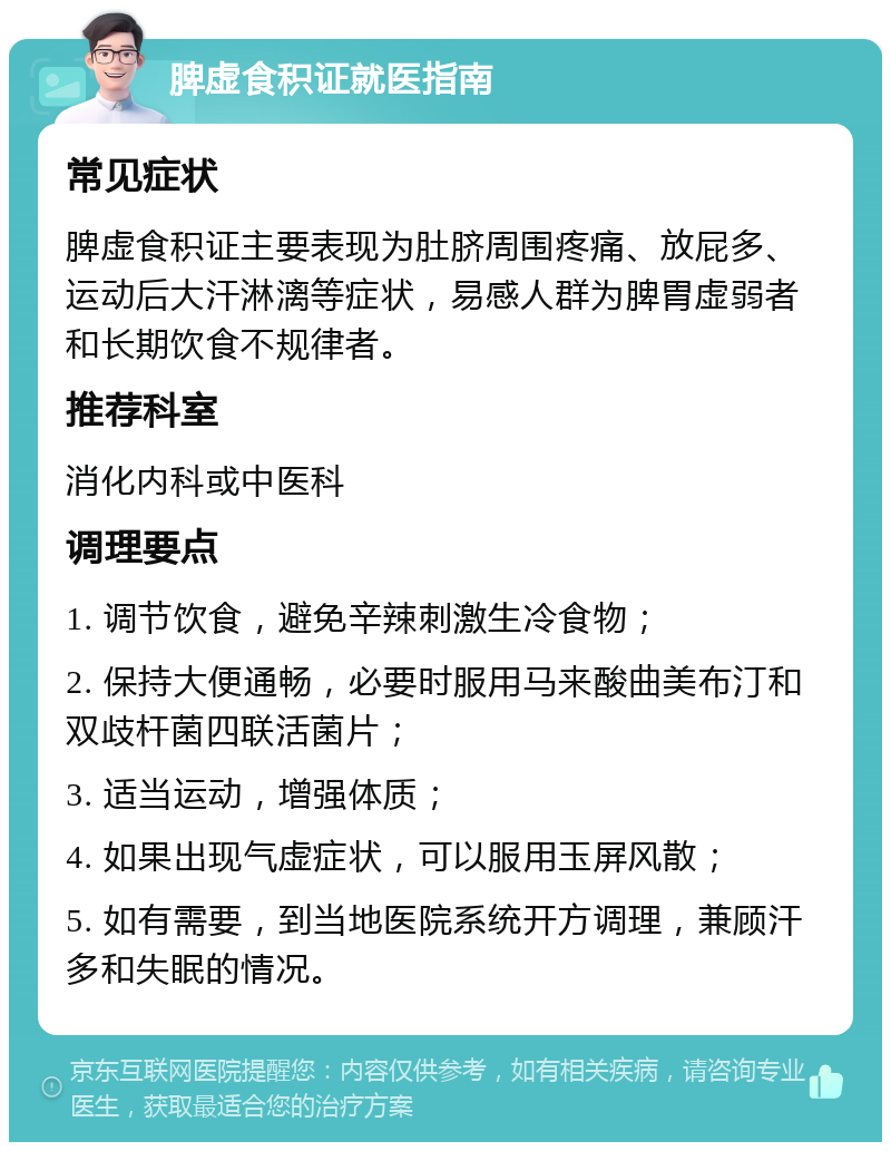 脾虚食积证就医指南 常见症状 脾虚食积证主要表现为肚脐周围疼痛、放屁多、运动后大汗淋漓等症状，易感人群为脾胃虚弱者和长期饮食不规律者。 推荐科室 消化内科或中医科 调理要点 1. 调节饮食，避免辛辣刺激生冷食物； 2. 保持大便通畅，必要时服用马来酸曲美布汀和双歧杆菌四联活菌片； 3. 适当运动，增强体质； 4. 如果出现气虚症状，可以服用玉屏风散； 5. 如有需要，到当地医院系统开方调理，兼顾汗多和失眠的情况。