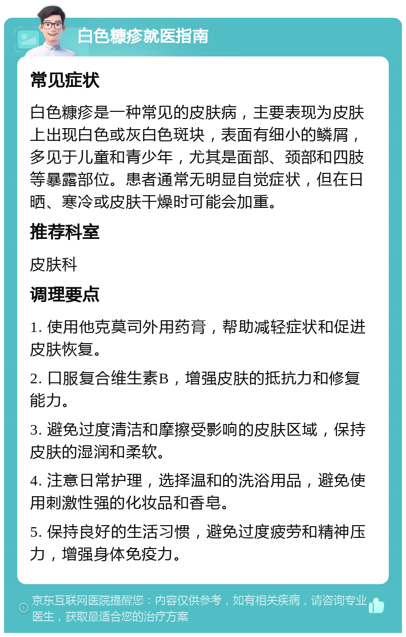 白色糠疹就医指南 常见症状 白色糠疹是一种常见的皮肤病，主要表现为皮肤上出现白色或灰白色斑块，表面有细小的鳞屑，多见于儿童和青少年，尤其是面部、颈部和四肢等暴露部位。患者通常无明显自觉症状，但在日晒、寒冷或皮肤干燥时可能会加重。 推荐科室 皮肤科 调理要点 1. 使用他克莫司外用药膏，帮助减轻症状和促进皮肤恢复。 2. 口服复合维生素B，增强皮肤的抵抗力和修复能力。 3. 避免过度清洁和摩擦受影响的皮肤区域，保持皮肤的湿润和柔软。 4. 注意日常护理，选择温和的洗浴用品，避免使用刺激性强的化妆品和香皂。 5. 保持良好的生活习惯，避免过度疲劳和精神压力，增强身体免疫力。