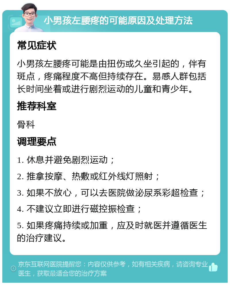 小男孩左腰疼的可能原因及处理方法 常见症状 小男孩左腰疼可能是由扭伤或久坐引起的，伴有斑点，疼痛程度不高但持续存在。易感人群包括长时间坐着或进行剧烈运动的儿童和青少年。 推荐科室 骨科 调理要点 1. 休息并避免剧烈运动； 2. 推拿按摩、热敷或红外线灯照射； 3. 如果不放心，可以去医院做泌尿系彩超检查； 4. 不建议立即进行磁控振检查； 5. 如果疼痛持续或加重，应及时就医并遵循医生的治疗建议。