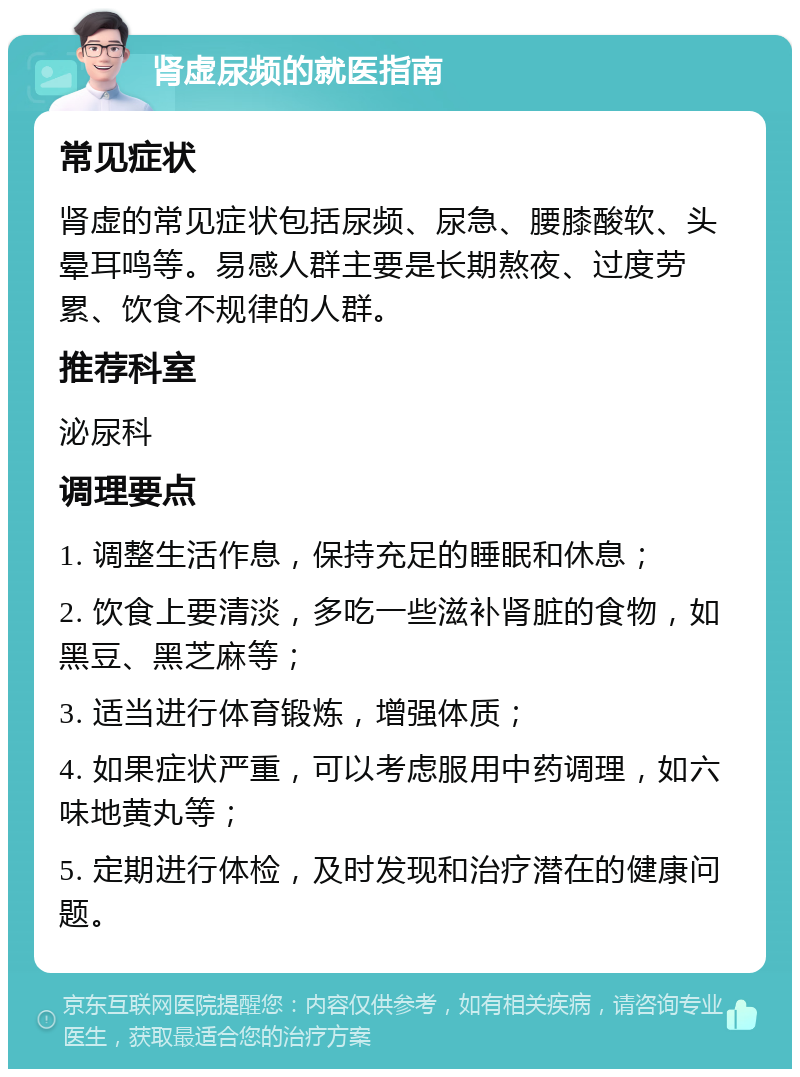 肾虚尿频的就医指南 常见症状 肾虚的常见症状包括尿频、尿急、腰膝酸软、头晕耳鸣等。易感人群主要是长期熬夜、过度劳累、饮食不规律的人群。 推荐科室 泌尿科 调理要点 1. 调整生活作息，保持充足的睡眠和休息； 2. 饮食上要清淡，多吃一些滋补肾脏的食物，如黑豆、黑芝麻等； 3. 适当进行体育锻炼，增强体质； 4. 如果症状严重，可以考虑服用中药调理，如六味地黄丸等； 5. 定期进行体检，及时发现和治疗潜在的健康问题。